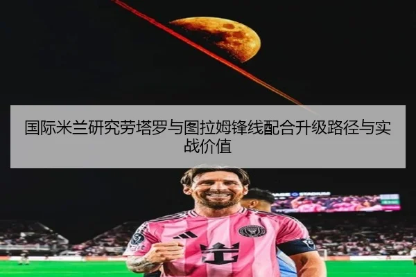 国际米兰研究劳塔罗与图拉姆锋线配合升级路径与实战价值