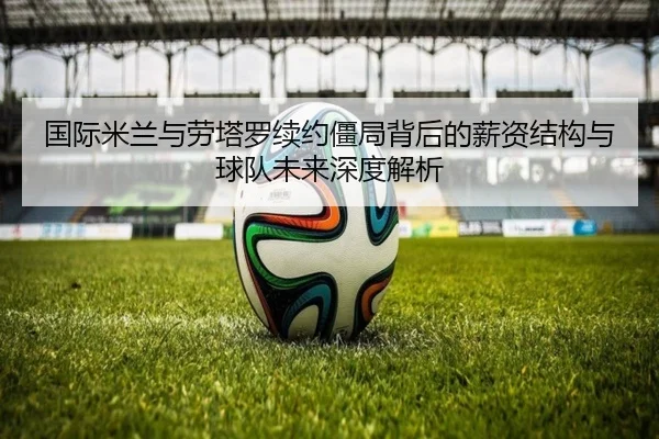 国际米兰与劳塔罗续约僵局背后的薪资结构与球队未来深度解析